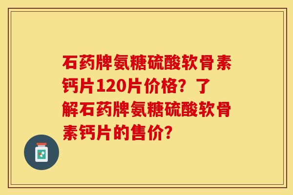 石药牌氨糖硫酸软骨素钙片120片价格？了解石药牌氨糖硫酸软骨素钙片的售价？