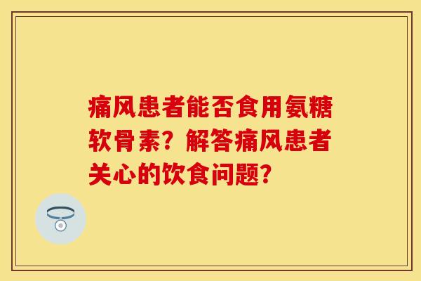 痛风患者能否食用氨糖软骨素？解答痛风患者关心的饮食问题？-第1张图片-关节保镖