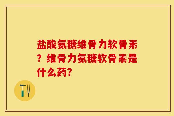 盐酸氨糖维骨力软骨素？维骨力氨糖软骨素是什么药？-第1张图片-关节保镖