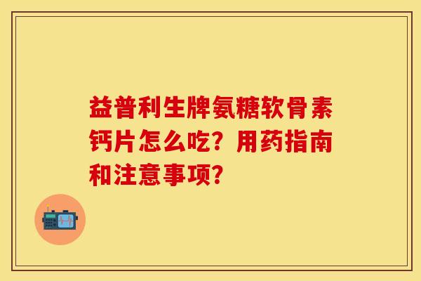 益普利生牌氨糖软骨素钙片怎么吃？用药指南和注意事项？-第1张图片-关节保镖