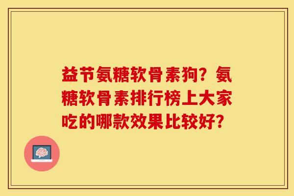 益节氨糖软骨素狗？氨糖软骨素排行榜上大家吃的哪款效果比较好？-第1张图片-关节保镖