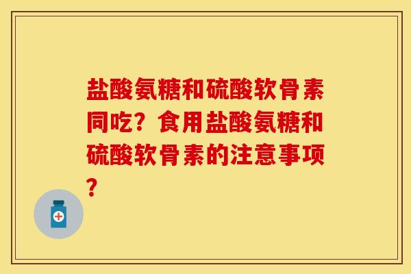 盐酸氨糖和硫酸软骨素同吃？食用盐酸氨糖和硫酸软骨素的注意事项？-第1张图片-关节保镖