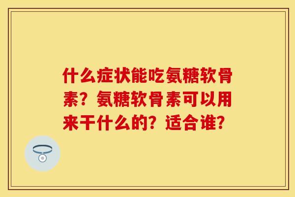 什么症状能吃氨糖软骨素？氨糖软骨素可以用来干什么的？适合谁？-第1张图片-关节保镖