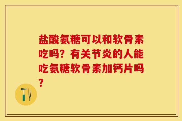 盐酸氨糖可以和软骨素吃吗？有关节炎的人能吃氨糖软骨素加钙片吗？-第1张图片-关节保镖
