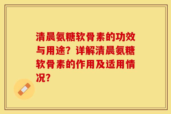 清晨氨糖软骨素的功效与用途？详解清晨氨糖软骨素的作用及适用情况？-第1张图片-关节保镖