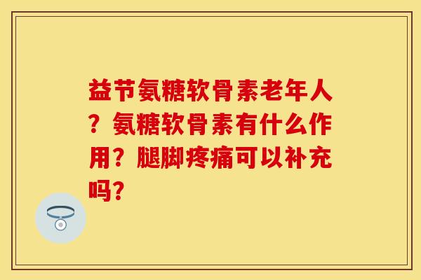 益节氨糖软骨素老年人？氨糖软骨素有什么作用？腿脚疼痛可以补充吗？-第1张图片-关节保镖