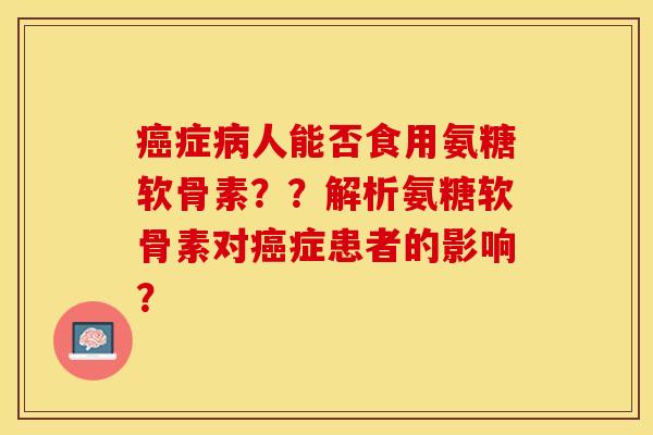 癌症病人能否食用氨糖软骨素？？解析氨糖软骨素对癌症患者的影响？-第1张图片-关节保镖
