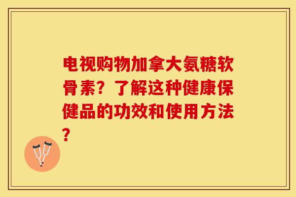 电视购物加拿大氨糖软骨素？了解这种健康保健品的功效和使用方法？-第1张图片-关节保镖