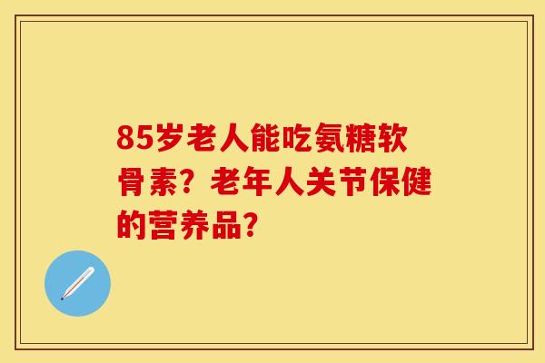85岁老人能吃氨糖软骨素？老年人关节保健的营养品？