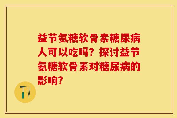 益节氨糖软骨素糖尿病人可以吃吗？探讨益节氨糖软骨素对糖尿病的影响？-第1张图片-关节保镖