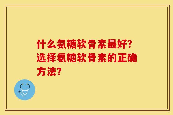 什么氨糖软骨素最好？选择氨糖软骨素的正确方法？-第1张图片-关节保镖