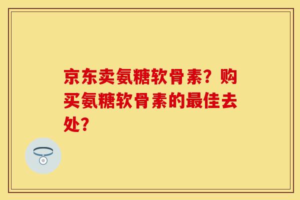 京东卖氨糖软骨素？购买氨糖软骨素的最佳去处？-第1张图片-关节保镖