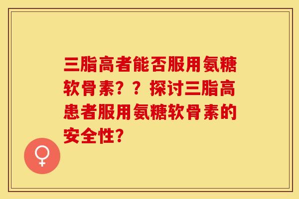 三脂高者能否服用氨糖软骨素？？探讨三脂高患者服用氨糖软骨素的安全性？-第1张图片-关节保镖