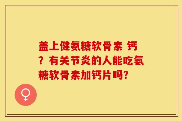盖上健氨糖软骨素 钙？有关节炎的人能吃氨糖软骨素加钙片吗？-第1张图片-关节保镖