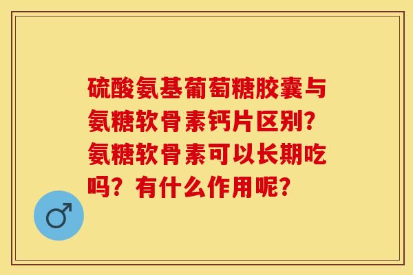 硫酸氨基葡萄糖胶囊与氨糖软骨素钙片区别？氨糖软骨素可以长期吃吗？有什么作用呢？-第1张图片-关节保镖