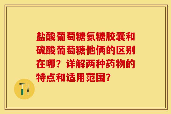 盐酸葡萄糖氨糖胶囊和硫酸葡萄糖他俩的区别在哪？详解两种药物的特点和适用范围？-第1张图片-关节保镖