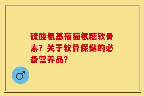 硫酸氨基葡萄氨糖软骨素？关于软骨保健的必备营养品？-第1张图片-关节保镖