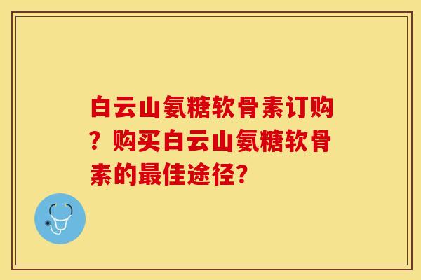 白云山氨糖软骨素订购？购买白云山氨糖软骨素的最佳途径？-第1张图片-关节保镖