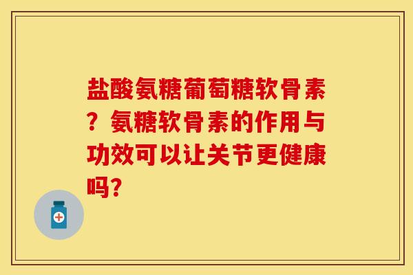 盐酸氨糖葡萄糖软骨素？氨糖软骨素的作用与功效可以让关节更健康吗？-第1张图片-关节保镖