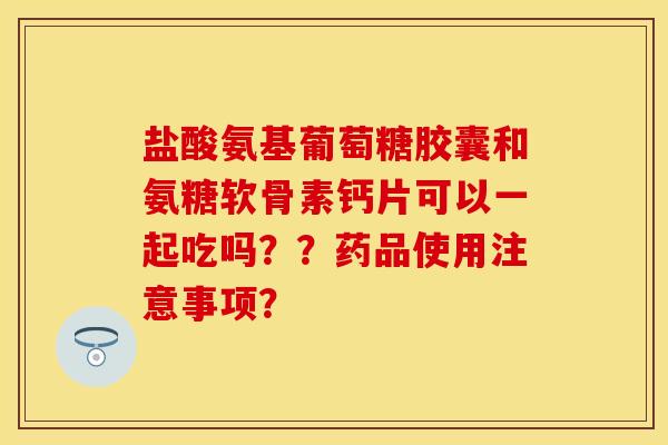 盐酸氨基葡萄糖胶囊和氨糖软骨素钙片可以一起吃吗？？药品使用注意事项？-第1张图片-关节保镖