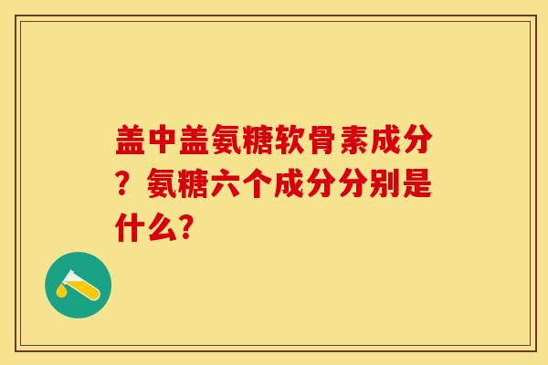 盖中盖氨糖软骨素成分？氨糖六个成分分别是什么？-第1张图片-关节保镖