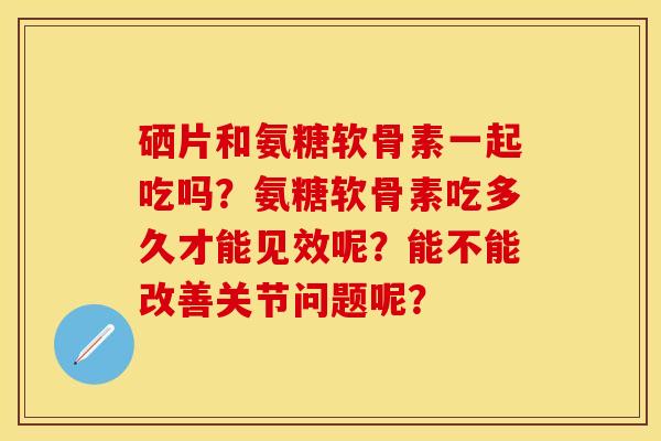 硒片和氨糖软骨素一起吃吗？氨糖软骨素吃多久才能见效呢？能不能改善关节问题呢？-第1张图片-关节保镖