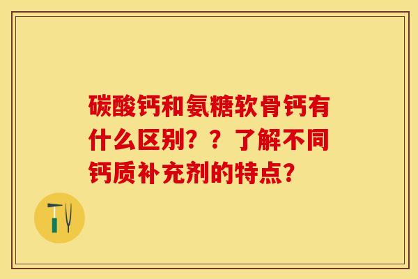 碳酸钙和氨糖软骨钙有什么区别？？了解不同钙质补充剂的特点？-第1张图片-关节保镖