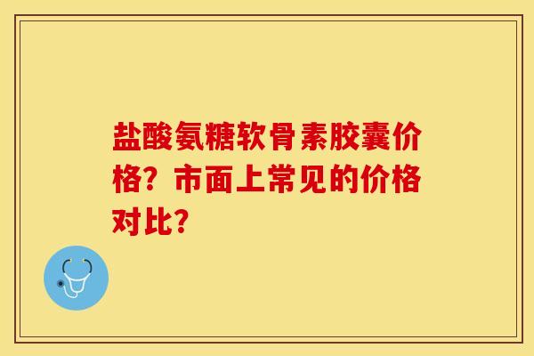 盐酸氨糖软骨素胶囊价格？市面上常见的价格对比？-第1张图片-关节保镖