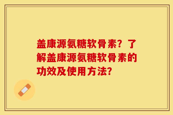 盖康源氨糖软骨素？了解盖康源氨糖软骨素的功效及使用方法？-第1张图片-关节保镖