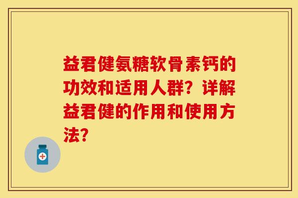 益君健氨糖软骨素钙的功效和适用人群？详解益君健的作用和使用方法？-第1张图片-关节保镖