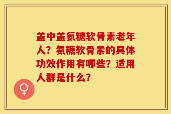 盖中盖氨糖软骨素老年人？氨糖软骨素的具体功效作用有哪些？适用人群是什么？-第1张图片-关节保镖