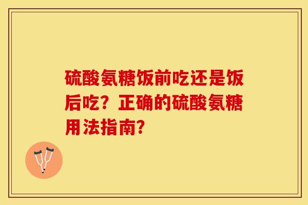 硫酸氨糖饭前吃还是饭后吃？正确的硫酸氨糖用法指南？-第1张图片-关节保镖