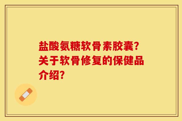 盐酸氨糖软骨素胶囊？关于软骨修复的保健品介绍？-第1张图片-关节保镖