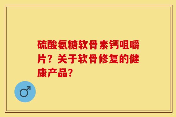 硫酸氨糖软骨素钙咀嚼片？关于软骨修复的健康产品？-第1张图片-关节保镖