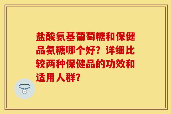 盐酸氨基葡萄糖和保健品氨糖哪个好？详细比较两种保健品的功效和适用人群？-第1张图片-关节保镖