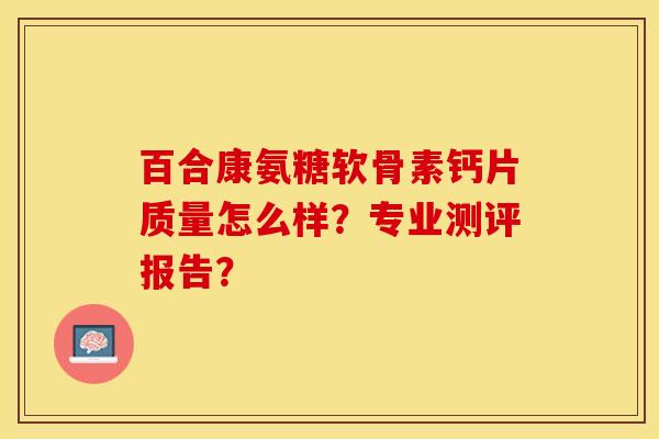 百合康氨糖软骨素钙片质量怎么样？专业测评报告？-第1张图片-关节保镖