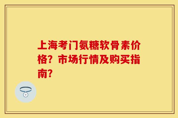 上海考门氨糖软骨素价格？市场行情及购买指南？-第1张图片-关节保镖