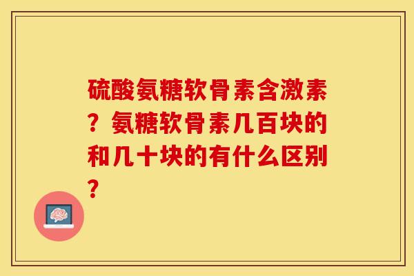 硫酸氨糖软骨素含激素？氨糖软骨素几百块的和几十块的有什么区别？-第1张图片-关节保镖