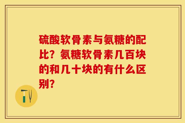 硫酸软骨素与氨糖的配比？氨糖软骨素几百块的和几十块的有什么区别？-第1张图片-关节保镖