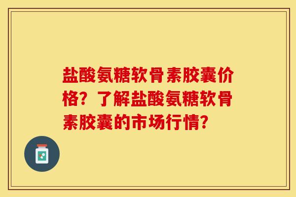 盐酸氨糖软骨素胶囊价格？了解盐酸氨糖软骨素胶囊的市场行情？-第1张图片-关节保镖