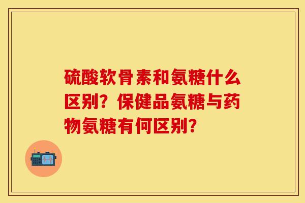 硫酸软骨素和氨糖什么区别？保健品氨糖与药物氨糖有何区别？-第1张图片-关节保镖