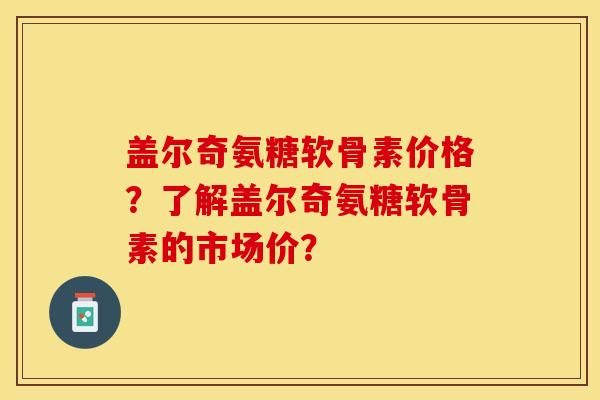 盖尔奇氨糖软骨素价格？了解盖尔奇氨糖软骨素的市场价？-第1张图片-关节保镖