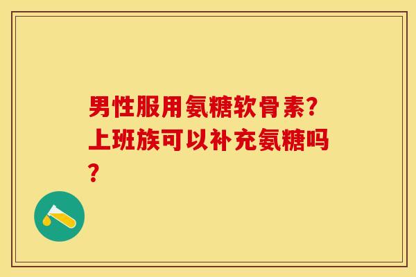 男性服用氨糖软骨素？上班族可以补充氨糖吗？-第1张图片-关节保镖