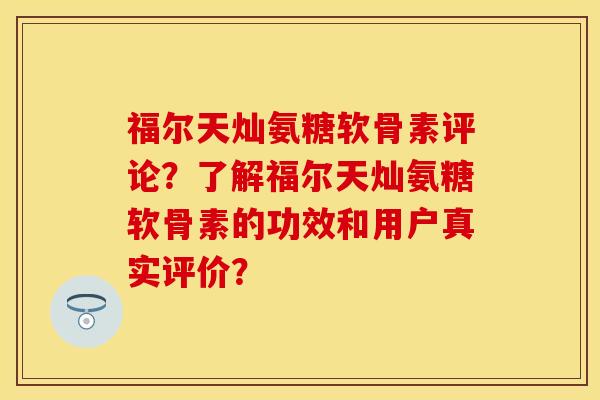 福尔天灿氨糖软骨素评论？了解福尔天灿氨糖软骨素的功效和用户真实评价？-第1张图片-关节保镖