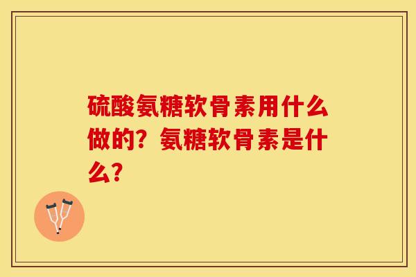 硫酸氨糖软骨素用什么做的？氨糖软骨素是什么？-第1张图片-关节保镖