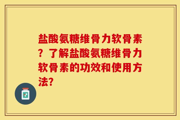 盐酸氨糖维骨力软骨素？了解盐酸氨糖维骨力软骨素的功效和使用方法？-第1张图片-关节保镖