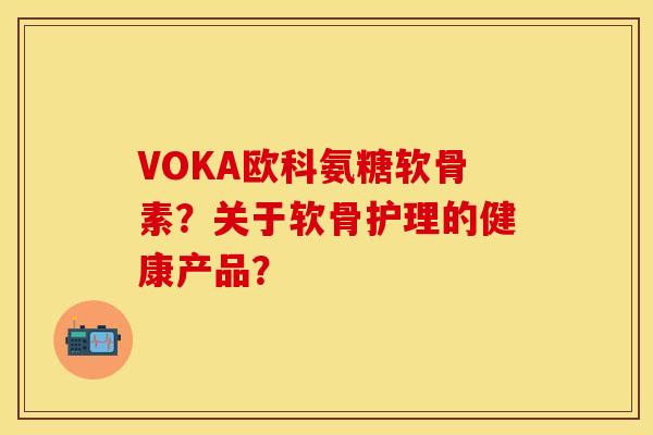VOKA欧科氨糖软骨素？关于软骨护理的健康产品？-第1张图片-关节保镖
