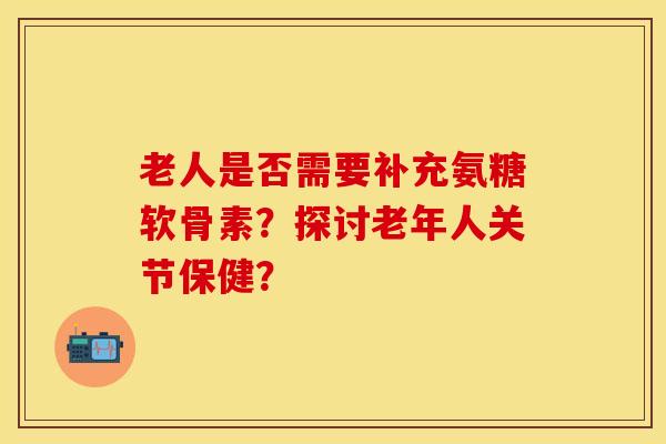 老人是否需要补充氨糖软骨素？探讨老年人关节保健？-第1张图片-关节保镖