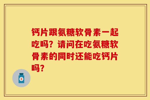 钙片跟氨糖软骨素一起吃吗？请问在吃氨糖软骨素的同时还能吃钙片吗？-第1张图片-关节保镖