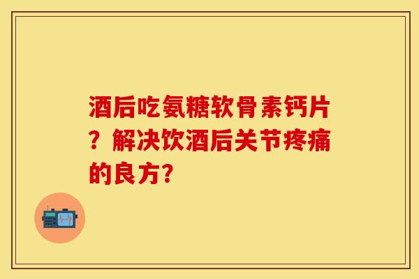 酒后吃氨糖软骨素钙片？解决饮酒后关节疼痛的良方？-第1张图片-关节保镖